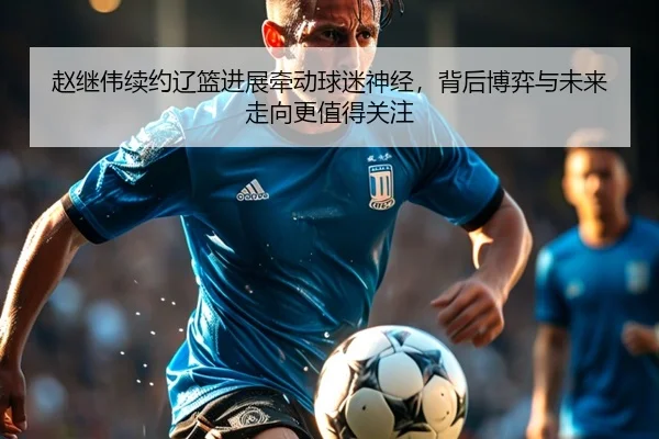 赵继伟续约辽篮进展牵动球迷神经，背后博弈与未来走向更值得关注